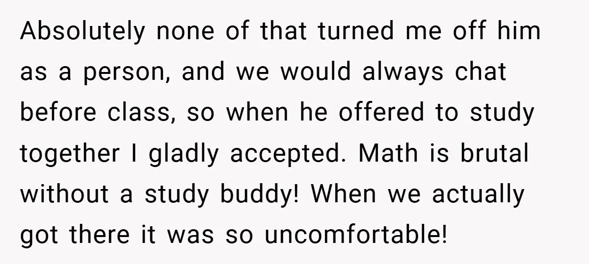 Absolutely none of that turned me off him as a person, and we would always chat before class, so when he offered to study together I gladly accepted. Math is...