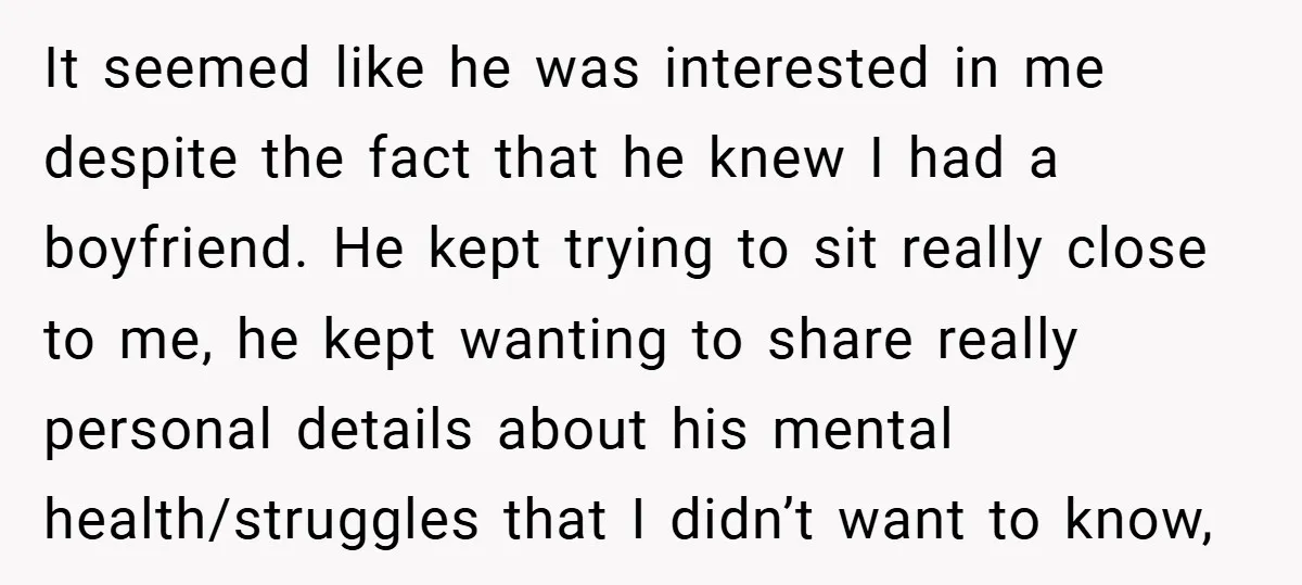 It seemed like he was interested in me despite the fact that he knew I had a boyfriend. He kept trying to sit really close to me, he kept wanting...