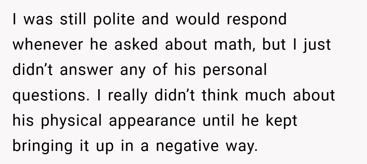 I was still polite and would respond whenever he asked about math, but I just didn’t answer any of his personal questions. I really didn’t think much about his physical...