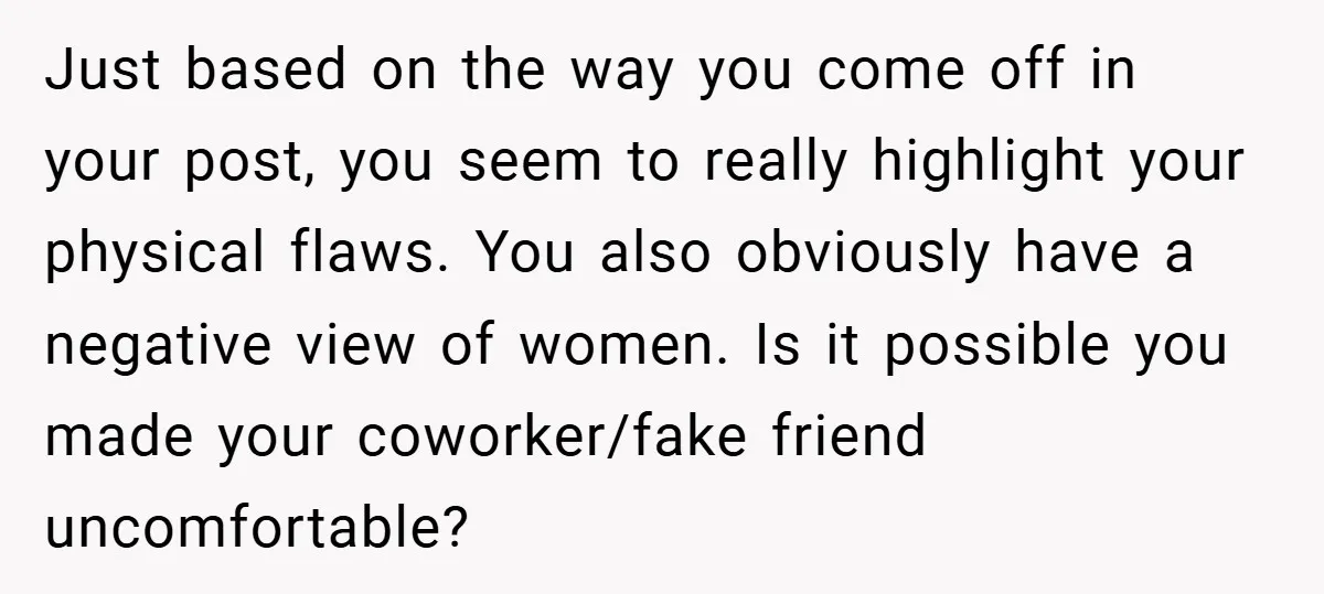 Just based on the way you come off in your post, you seem to really highlight your physical flaws. You also obviously have a negative view of women. Is it...