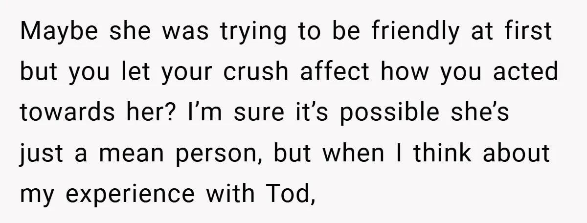 Maybe she was trying to be friendly at first but you let your crush affect how you acted towards her? I’m sure it’s possible she’s just a mean person, but...