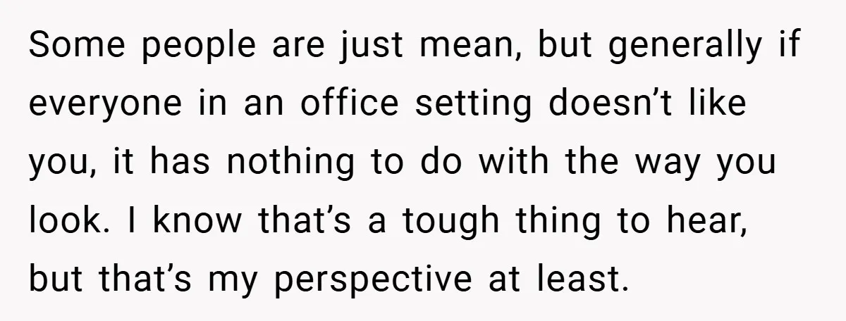 Some people are just mean, but generally if everyone in an office setting doesn’t like you, it has nothing to do with the way you look. I know that’s a...