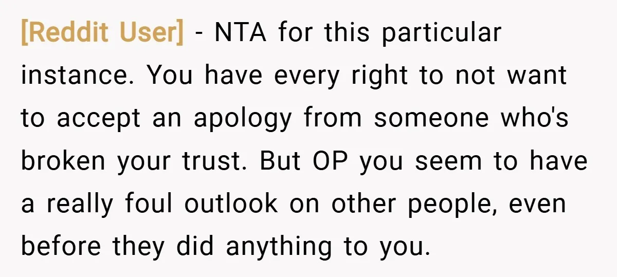 [Reddit User] − NTA for this particular instance. You have every right to not want to accept an apology from someone who's broken your trust. But OP you seem to...