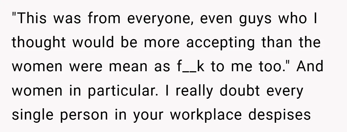 "This was from everyone, even guys who I thought would be more accepting than the women were mean as f__k to me too." And women in particular. I really doubt...