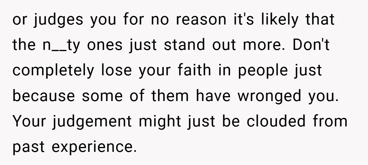 or judges you for no reason it's likely that the n__ty ones just stand out more. Don't completely lose your faith in people just because some of them have wronged...