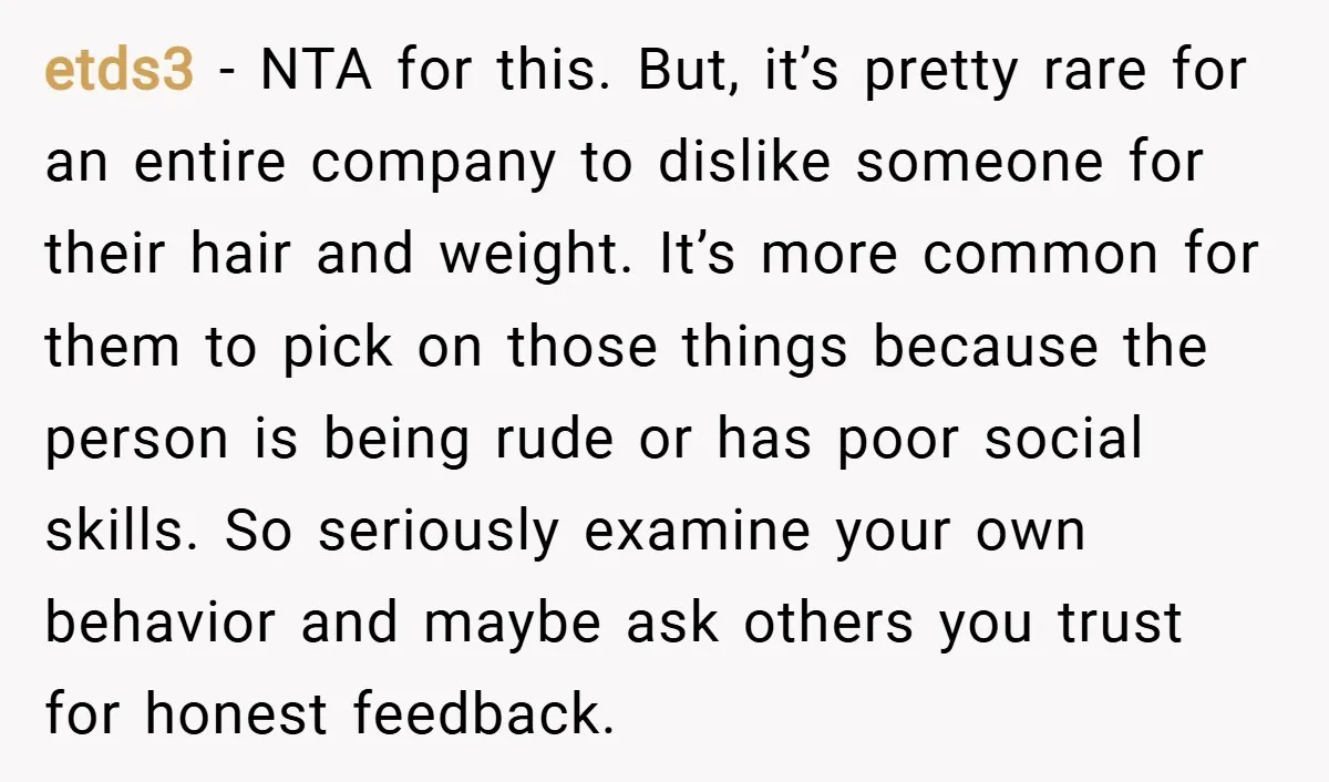 etds3 − NTA for this. But, it’s pretty rare for an entire company to dislike someone for their hair and weight. It’s more common for them to pick on those...