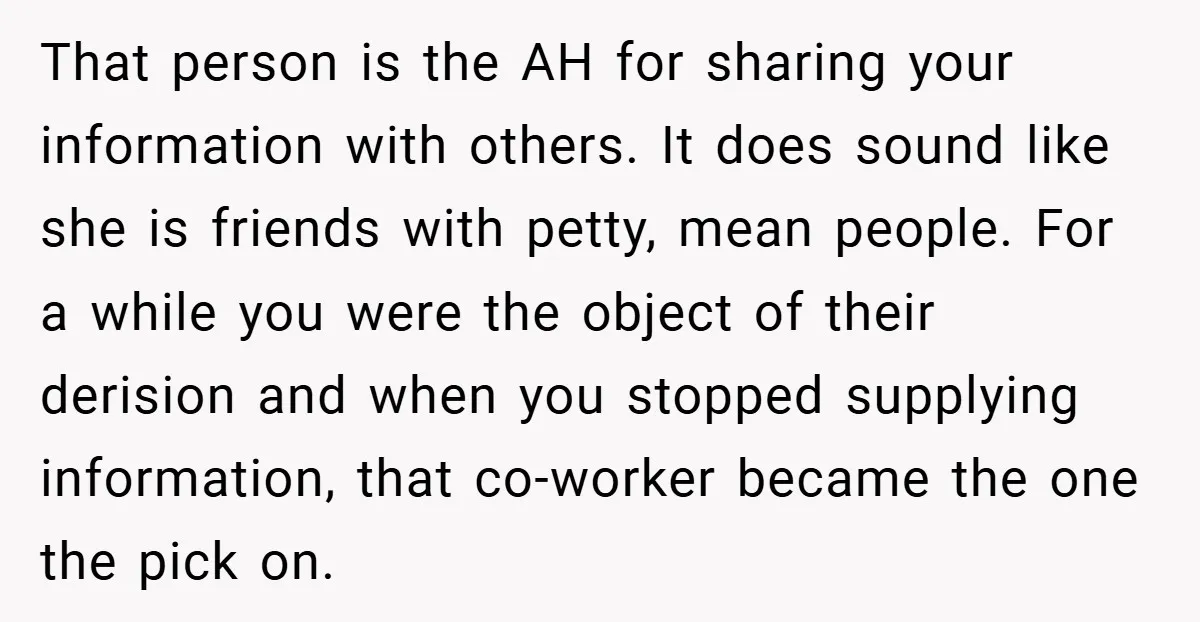 That person is the AH for sharing your information with others. It does sound like she is friends with petty, mean people. For a while you were the object of...