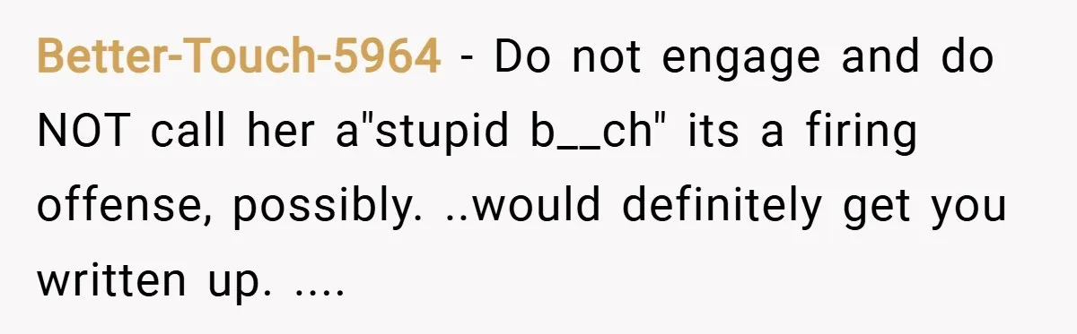 Better-Touch-5964 − Do not engage and do NOT call her a"stupid b__ch" its a firing offense, possibly. ..would definitely get you written up. ....