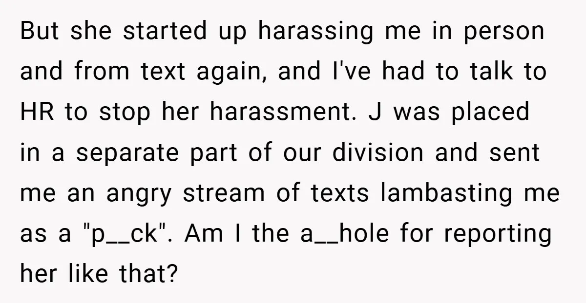 But she started up harassing me in person and from text again, and I've had to talk to HR to stop her harassment. J was placed in a separate part...