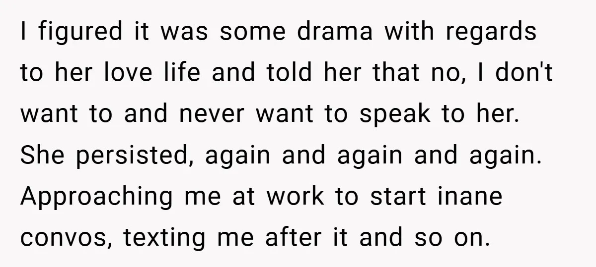 I figured it was some drama with regards to her love life and told her that no, I don't want to and never want to speak to her. She persisted,...