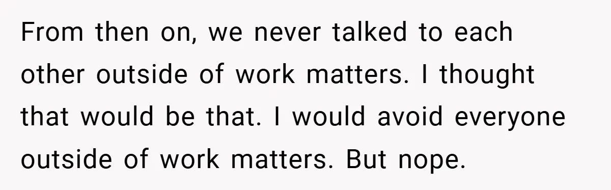 From then on, we never talked to each other outside of work matters. I thought that would be that. I would avoid everyone outside of work matters. But nope.