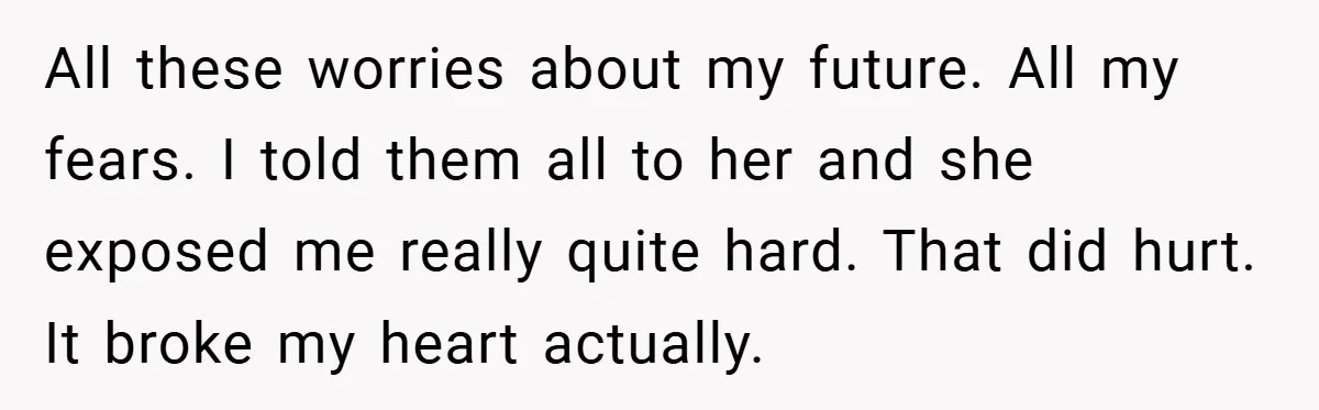 All these worries about my future. All my fears. I told them all to her and she exposed me really quite hard. That did hurt. It broke my heart actually.
