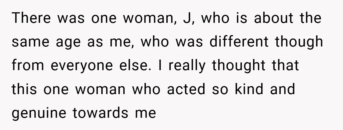 There was one woman, J, who is about the same age as me, who was different though from everyone else. I really thought that this one woman who acted so...