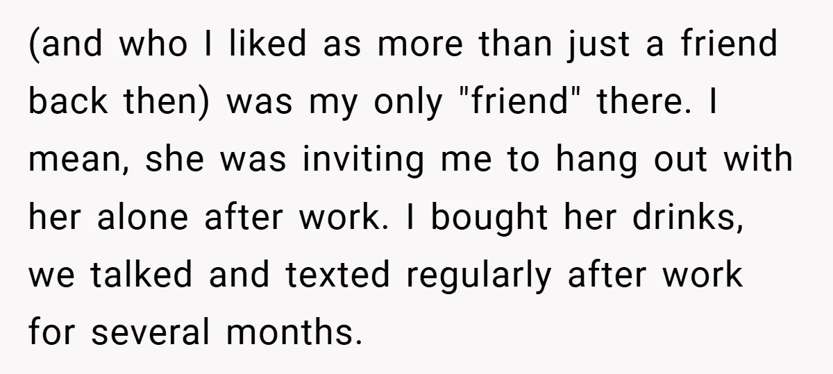 (and who I liked as more than just a friend back then) was my only "friend" there. I mean, she was inviting me to hang out with her alone after...
