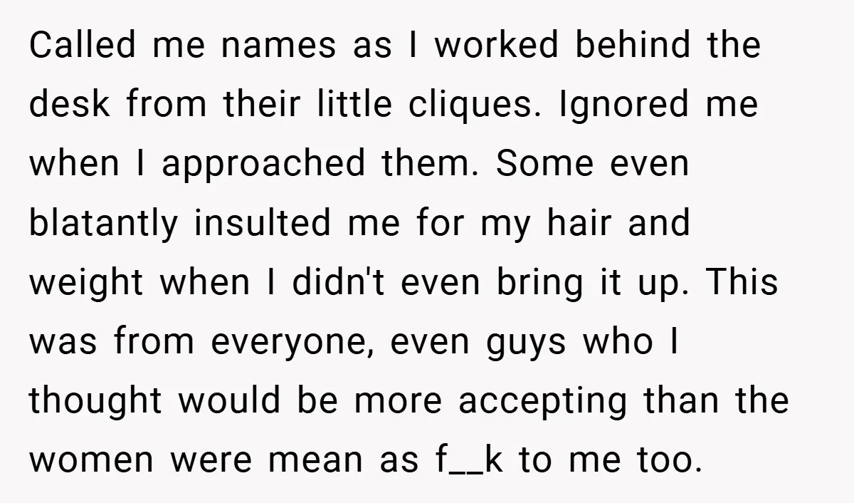 Called me names as I worked behind the desk from their little cliques. Ignored me when I approached them. Some even blatantly insulted me for my hair and weight when...