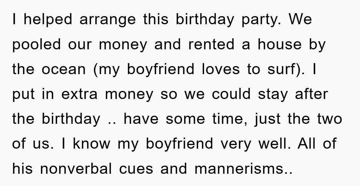 I helped arrange this birthday party. We pooled our money and rented a house by the ocean (my boyfriend loves to surf). I put in extra money so we could...