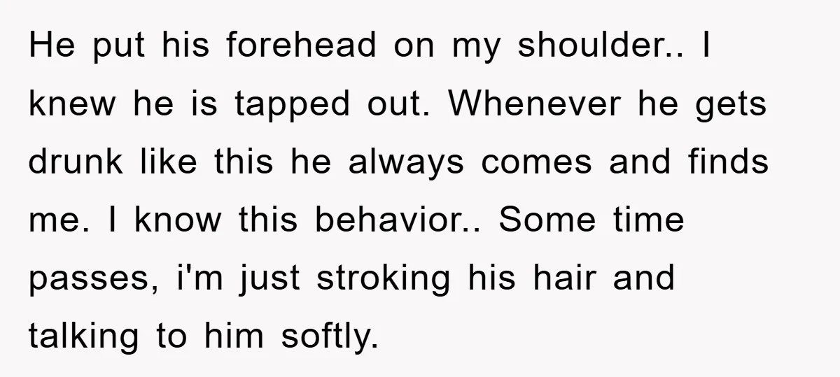 He put his forehead on my shoulder.. I knew he is tapped out. Whenever he gets drunk like this he always comes and finds me. I know this behavior.. Some...