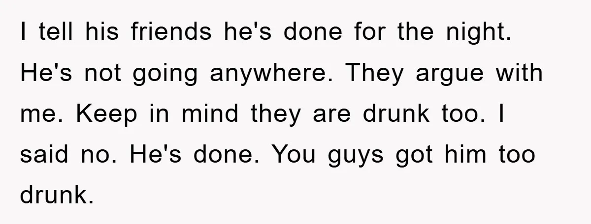I tell his friends he's done for the night. He's not going anywhere. They argue with me. Keep in mind they are drunk too. I said no. He's done. You...