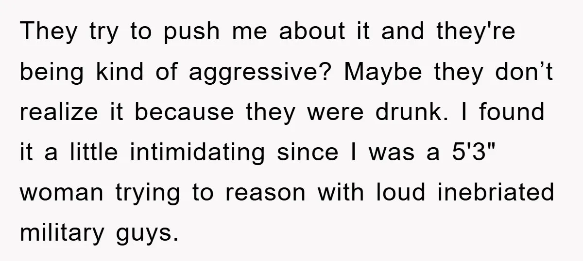 They try to push me about it and they're being kind of aggressive? Maybe they don’t realize it because they were drunk. I found it a little intimidating since I...
