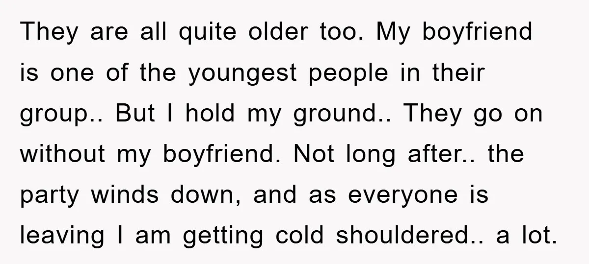 They are all quite older too. My boyfriend is one of the youngest people in their group.. But I hold my ground.. They go on without my boyfriend. Not long...