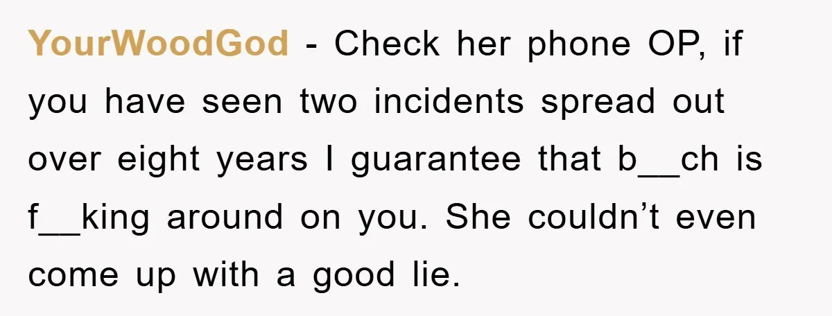 YourWoodGod − Check her phone OP, if you have seen two incidents spread out over eight years I guarantee that b__ch is f__king around on you. She couldn’t even come...
