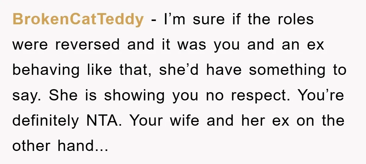 BrokenCatTeddy − I’m sure if the roles were reversed and it was you and an ex behaving like that, she’d have something to say. She is showing you no respect....