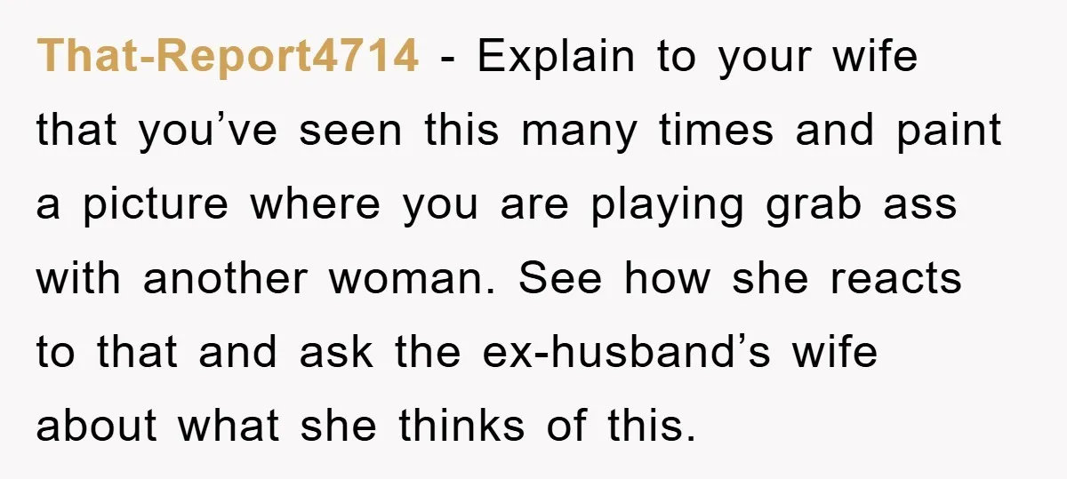 That-Report4714 − Explain to your wife that you’ve seen this many times and paint a picture where you are playing grab ass with another woman. See how she reacts to...