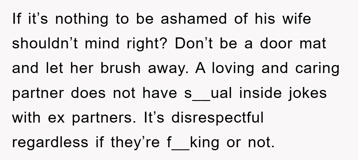 If it’s nothing to be ashamed of his wife shouldn’t mind right? Don’t be a door mat and let her brush away. A loving and caring partner does not have...
