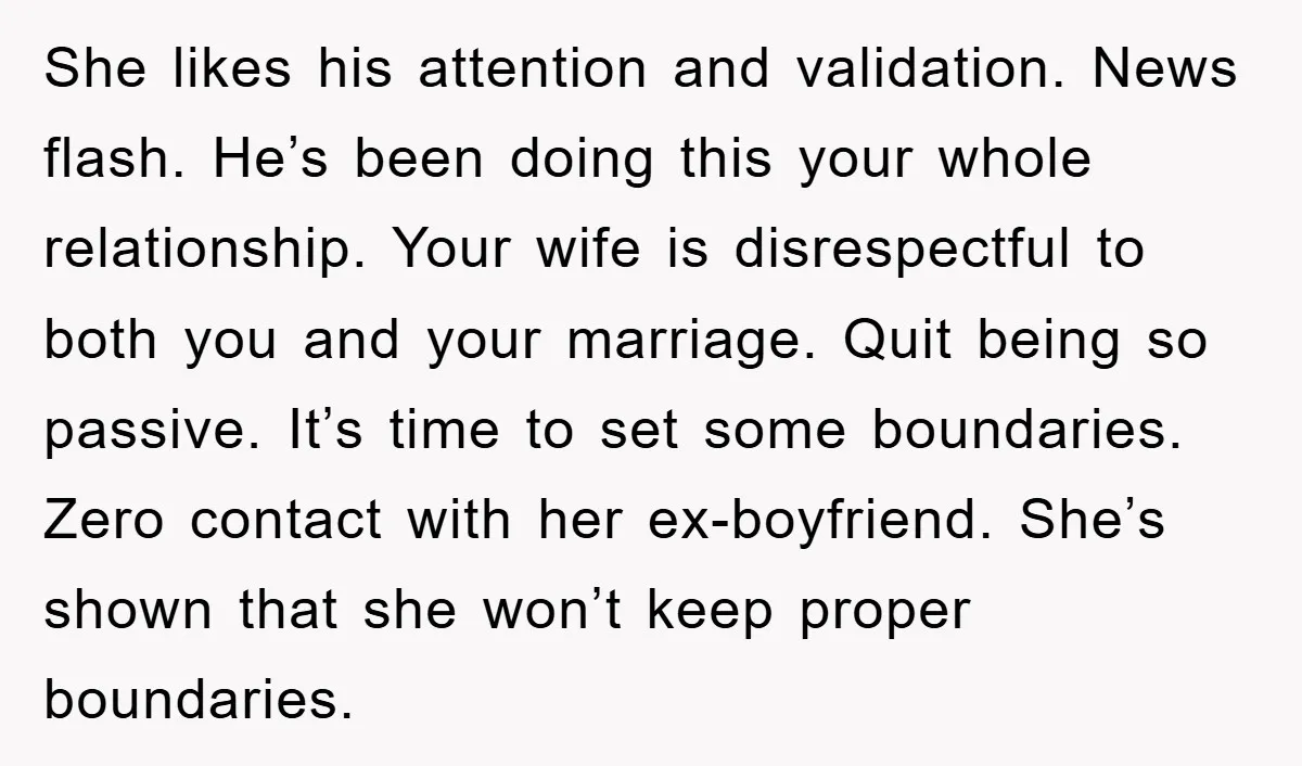 She likes his attention and validation. News flash. He’s been doing this your whole relationship. Your wife is disrespectful to both you and your marriage. Quit being so passive. It’s...