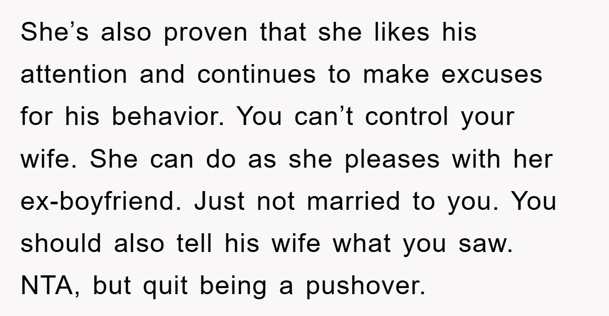 She’s also proven that she likes his attention and continues to make excuses for his behavior. You can’t control your wife. She can do as she pleases with her ex-boyfriend....