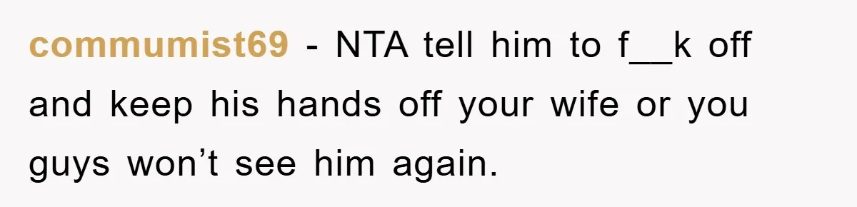 commumist69 − NTA tell him to f__k off and keep his hands off your wife or you guys won’t see him again.