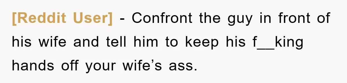 [Reddit User] − Confront the guy in front of his wife and tell him to keep his f__king hands off your wife’s ass.