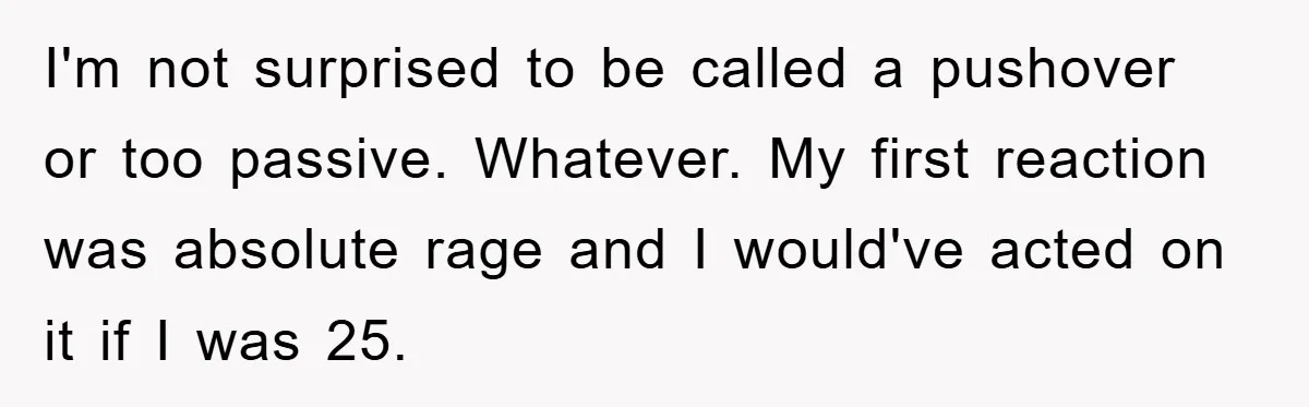 I'm not surprised to be called a pushover or too passive. Whatever. My first reaction was absolute rage and I would've acted on it if I was 25.