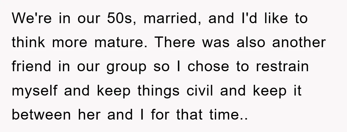 We're in our 50s, married, and I'd like to think more mature. There was also another friend in our group so I chose to restrain myself and keep things civil...