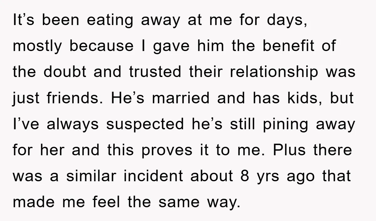 It’s been eating away at me for days, mostly because I gave him the benefit of the doubt and trusted their relationship was just friends. He’s married and has kids,...