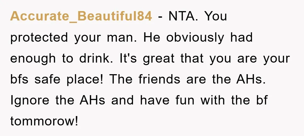 Accurate_Beautiful84 − NTA. You protected your man. He obviously had enough to drink. It's great that you are your bfs safe place! The friends are the AHs. Ignore the AHs...