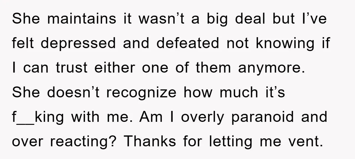 She maintains it wasn’t a big deal but I’ve felt depressed and defeated not knowing if I can trust either one of them anymore. She doesn’t recognize how much it’s...