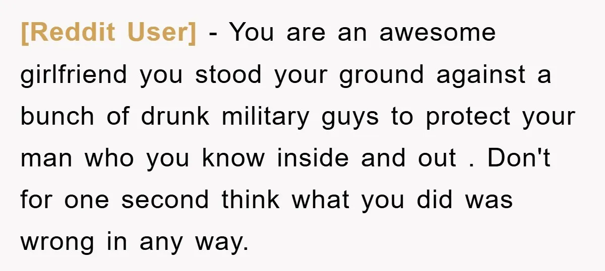 [Reddit User] − You are an awesome girlfriend you stood your ground against a bunch of drunk military guys to protect your man who you know inside and out ....
