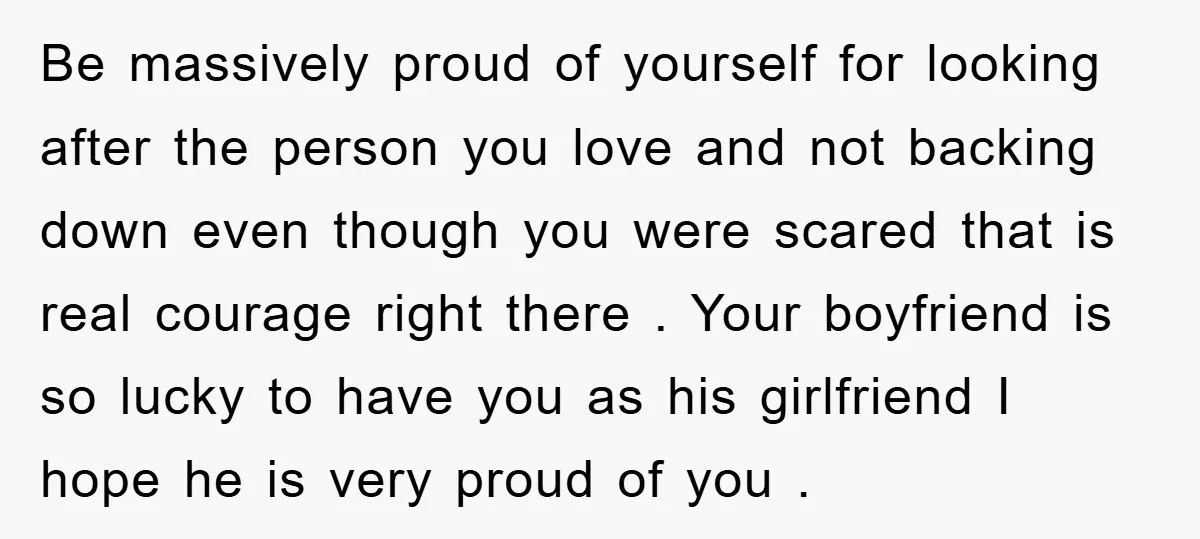 Be massively proud of yourself for looking after the person you love and not backing down even though you were scared that is real courage right there . Your boyfriend...