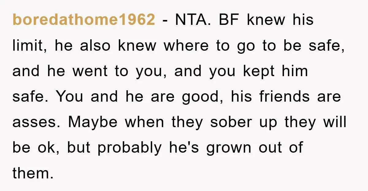 boredathome1962 − NTA. BF knew his limit, he also knew where to go to be safe, and he went to you, and you kept him safe. You and he are...