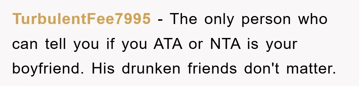 TurbulentFee7995 − The only person who can tell you if you ATA or NTA is your boyfriend. His drunken friends don't matter.