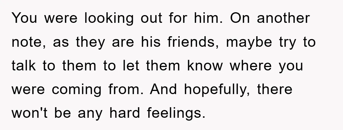 You were looking out for him. On another note, as they are his friends, maybe try to talk to them to let them know where you were coming from. And...