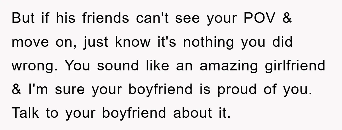 But if his friends can't see your POV & move on, just know it's nothing you did wrong. You sound like an amazing girlfriend & I'm sure your boyfriend is...