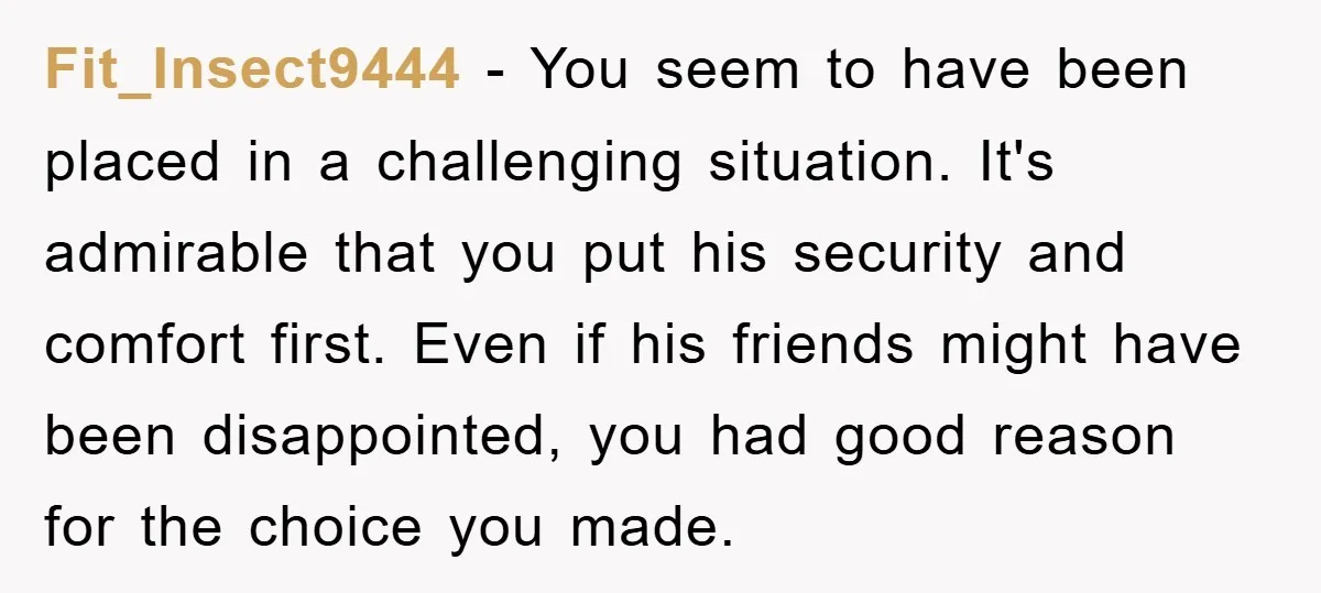Fit_Insect9444 − You seem to have been placed in a challenging situation. It's admirable that you put his security and comfort first. Even if his friends might have been disappointed,...