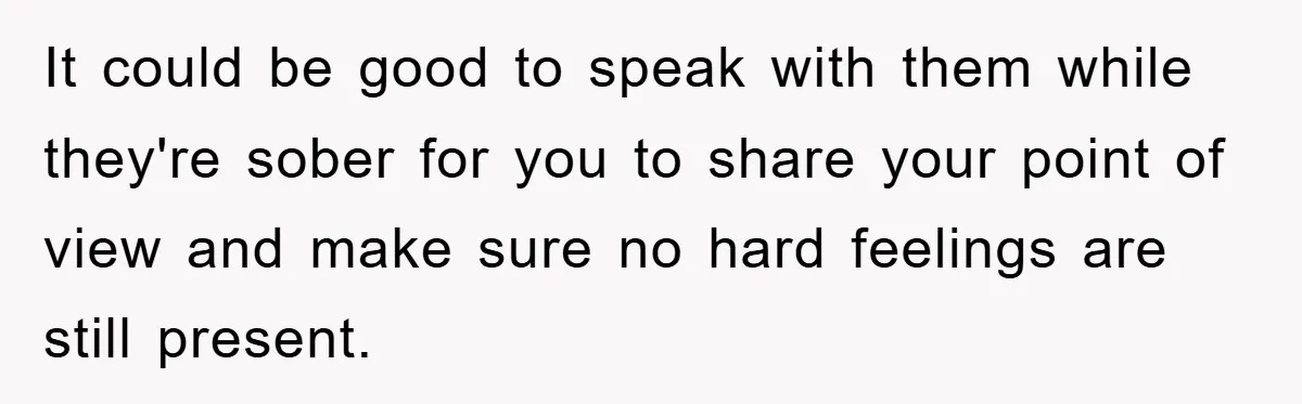 It could be good to speak with them while they're sober for you to share your point of view and make sure no hard feelings are still present.