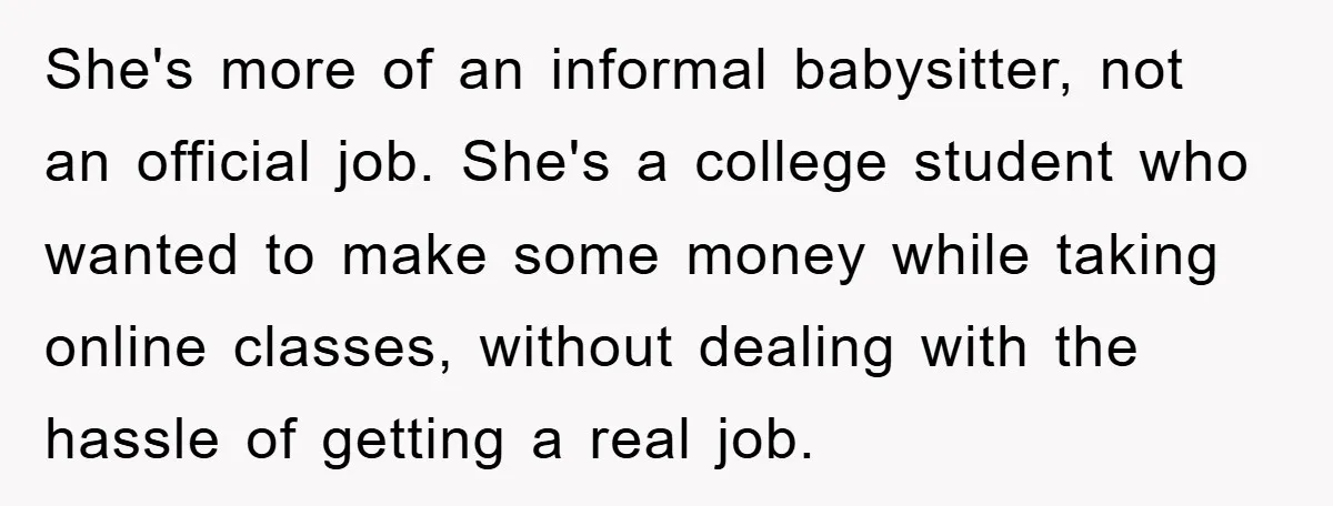 She's more of an informal babysitter, not an official job. She's a college student who wanted to make some money while taking online classes, without dealing with the hassle of...