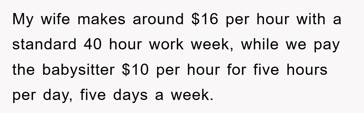 My wife makes around $16 per hour with a standard 40 hour work week, while we pay the babysitter $10 per hour for five hours per day, five days a...