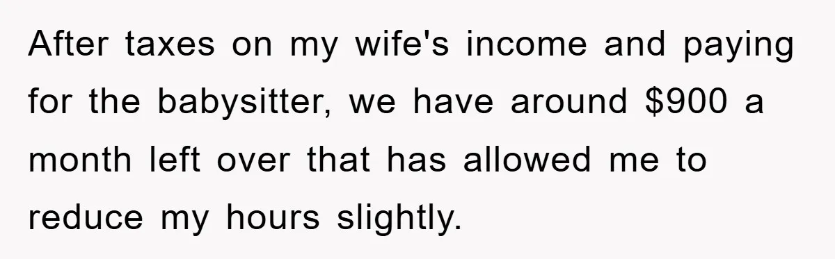 After taxes on my wife's income and paying for the babysitter, we have around $900 a month left over that has allowed me to reduce my hours slightly.