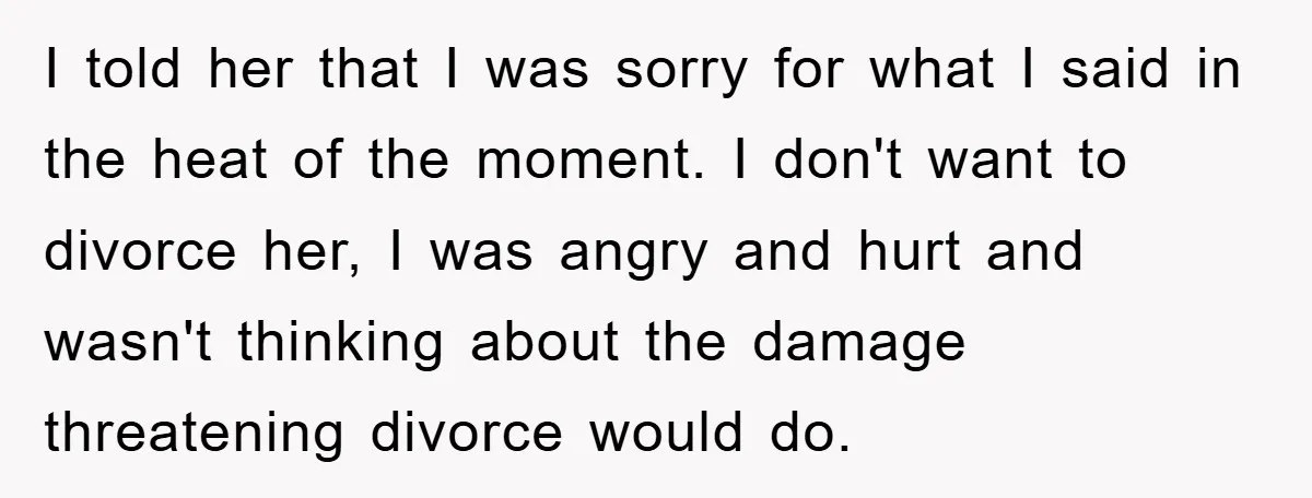 I told her that I was sorry for what I said in the heat of the moment. I don't want to divorce her, I was angry and hurt and wasn't...