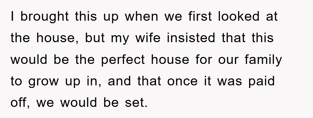 I brought this up when we first looked at the house, but my wife insisted that this would be the perfect house for our family to grow up in, and...